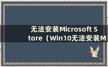 无法安装Microsoft Store（Win10无法安装Microsoft Store）